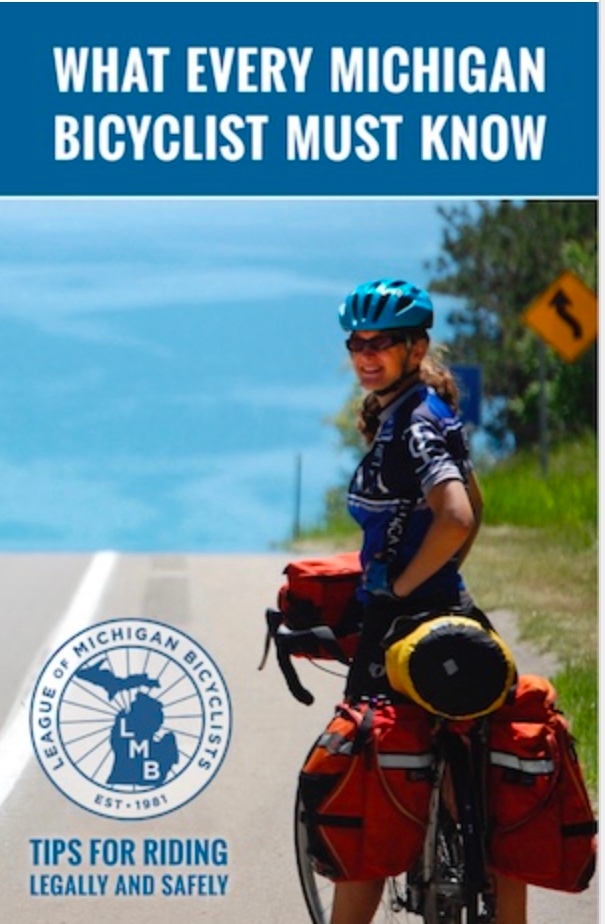 Product Description: What Every Michigan Bicyclist Must Know</br></br>https://lmb.org/bike-mi/what-every-michigan-bicyclist-must-know/</br></br>This handy booklet is designed for bicyclists and is an excellent resource for anyone riding a bicycle in Michigan. Law Enforcement agencies and other organizations can request free copies for distribution. It is designed to help you safely and enjoyably share the public roads and trails of Michigan with other users. Although this publication includes information about many Michigan traffic laws, it is not meant to be a legal document or a substitute for the Michigan Vehicle Code. Remember that you are ultimately responsible for your own safety. Keep yourself and your bicycle in good condition and ride within your own limits.</br></br>Version 4.0, Updated 2019</br></br>Shipping is included. Select the quantity from the drop down above. Orders greater than 1000 please directly email office@lmb.org.</br> What Every Michigan Bicyclist Must Know