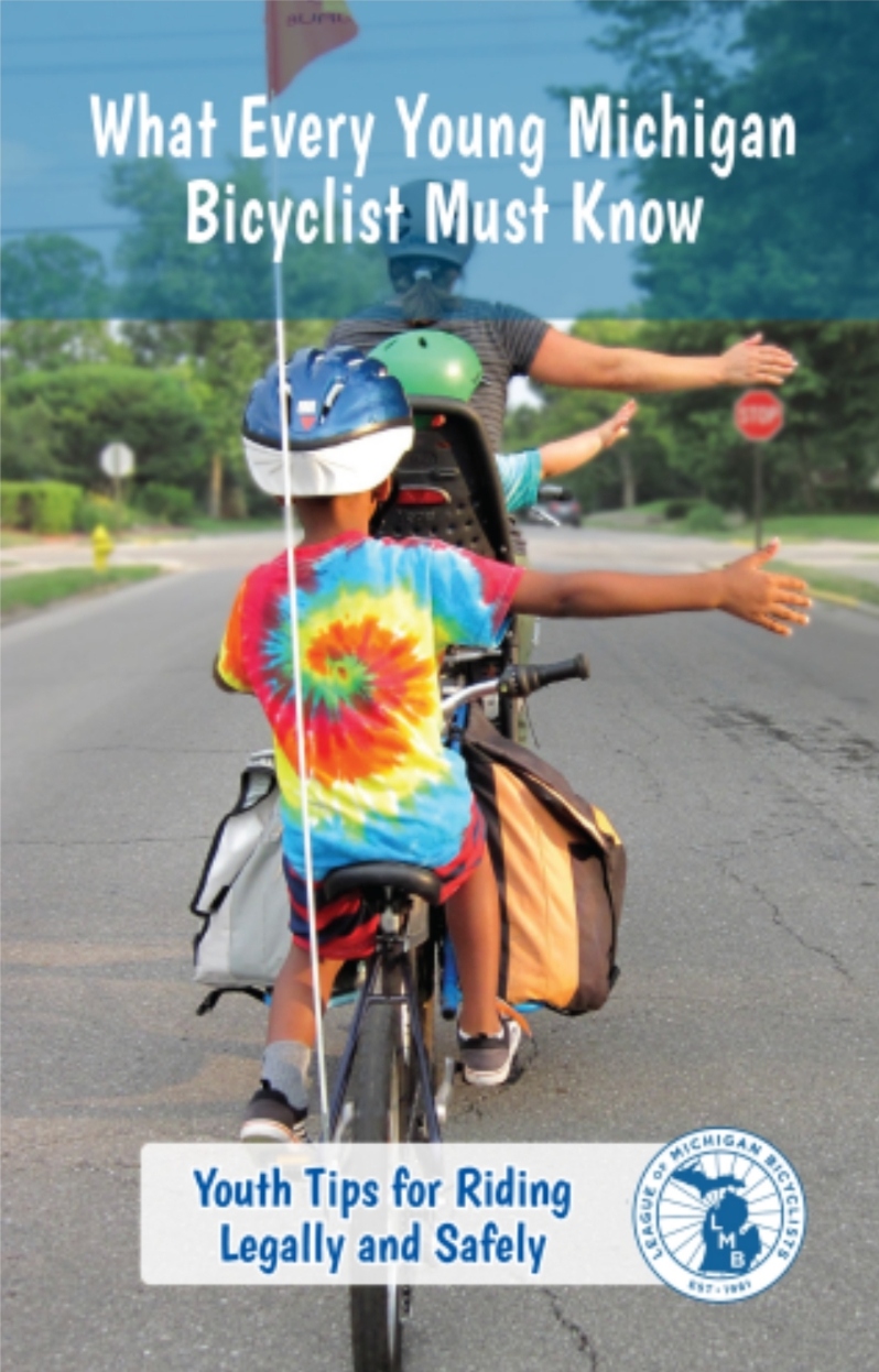Product Description: What EveryYoungMichigan Bicyclist Must Know</br></br>https://lmb.org/bike-mi/what-every-michigan-bicyclist-must-know/</br></br>This companion piece to our adult publication,What Every Michigan Bicyclist Must Know,was created to help young bicyclists understand how to ride their bicycles legally and safely in Michigan.</br></br>The publication is filled with colorful illustrations by Michigan artist Ray Templin. The playful art is coupled with simple text developed by League staff and members to help make it fun and easy for children to learn about bicycle safety. This valuable resource was made possible solely through the generosity of LMB donors; we once again thank all of the individuals across the state thatdonatedto make this project possible.</br></br>Version 1.8, updated 2023</br></br>Select the quantity from the drop down above. Orders greater than 1000 please directly email office@lmb.org. Adultbooklets are also available.</br> What Every Young Michigan Bicyclist Must Know