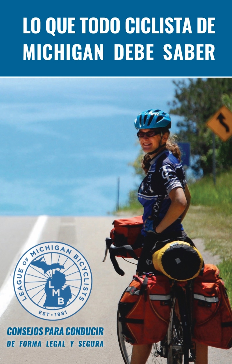 Product Description: What Every Michigan Bicyclist Must Know- Spanish Translation</br></br>https://lmb.org/bike-mi/what-every-michigan-bicyclist-must-know/</br></br>This handy booklet is designed for bicyclists and is an excellent resource for anyone riding a bicycle in Michigan. Law Enforcement agencies and other organizations can request free copies for distribution. It is designed to help you safely and enjoyably share the public roads and trails of Michigan with other users. Although this publication includes information about many Michigan traffic laws, it is not meant to be a legal document or a substitute for the Michigan Vehicle Code. Remember that you are ultimately responsible for your own safety. Keep yourself and your bicycle in good condition and ride within your own limits.</br></br>Version 4.0, Translated 2022</br></br>Shipping is included. Select the quantity from the drop down above. Orders greater than 1000 please directly email office@lmb.org.</br> What Every Michigan Bicyclist Must Know- Spanish