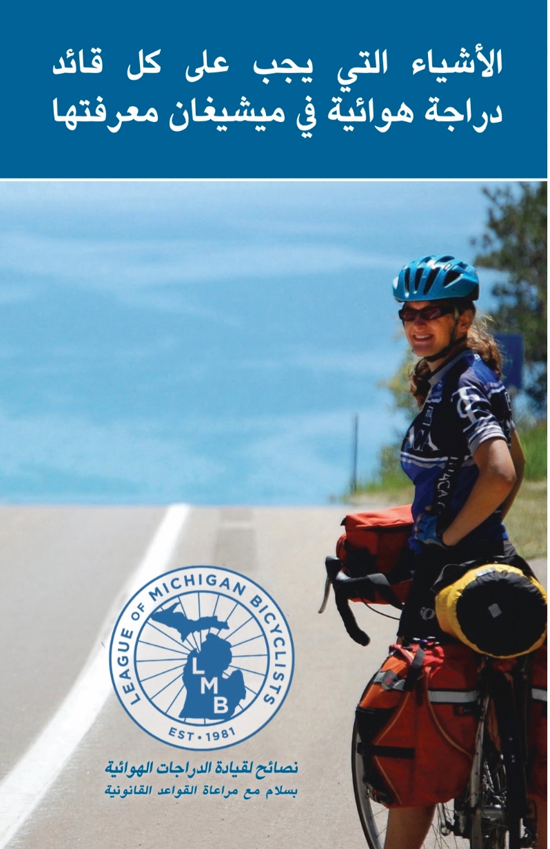 Product Description: What Every Michigan Bicyclist Must Know- Arabic Translation</br></br>https://lmb.org/bike-mi/what-every-michigan-bicyclist-must-know/</br></br>This handy booklet is designed for bicyclists and is an excellent resource for anyone riding a bicycle in Michigan. Law Enforcement agencies and other organizations can request free copies for distribution. It is designed to help you safely and enjoyably share the public roads and trails of Michigan with other users. Although this publication includes information about many Michigan traffic laws, it is not meant to be a legal document or a substitute for the Michigan Vehicle Code. Remember that you are ultimately responsible for your own safety. Keep yourself and your bicycle in good condition and ride within your own limits.</br></br>Version 4.0, Translated 2022</br></br>Shipping is included. Select the quantity from the drop down above. Orders greater than 1000 please directly email office@lmb.org.</br> What Every Michigan Bicyclist Must Know- Arabic